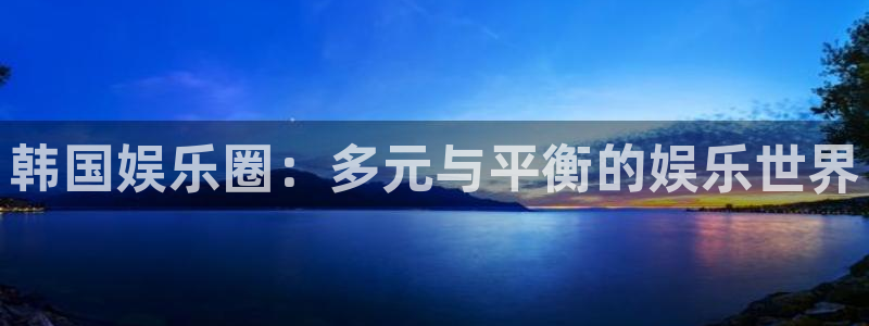 尊龙凯时人生就是搏集团：韩国娱乐圈：多元与平衡的娱乐世界
