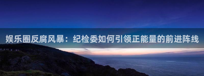 尊龙时凯人生就是搏：娱乐圈反腐风暴：纪检委如何引领正能量的前进阵线