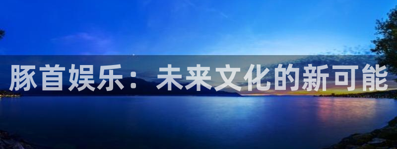 尊龙凯时人生就是搏z6：豚首娱乐：未来文化的新可能