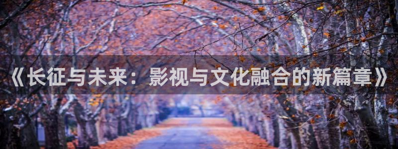 pa 尊龙凯时 - 人生就是搏!：《长征与未来：影视与文化融合的新篇章》